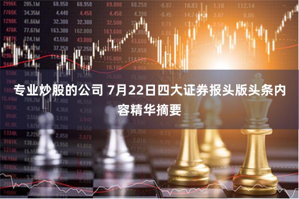 专业炒股的公司 7月22日四大证券报头版头条内容精华摘要