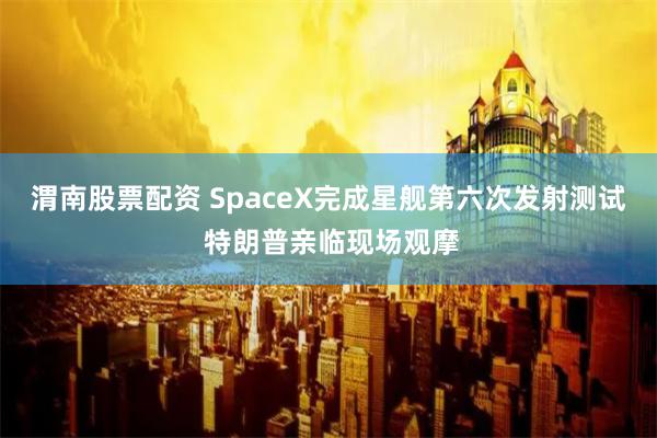 渭南股票配资 SpaceX完成星舰第六次发射测试 特朗普亲临现场观摩