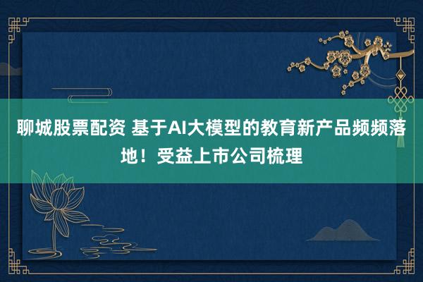 聊城股票配资 基于AI大模型的教育新产品频频落地！受益上市公司梳理