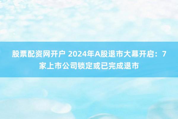 股票配资网开户 2024年A股退市大幕开启：7家上市公司锁定或已完成退市