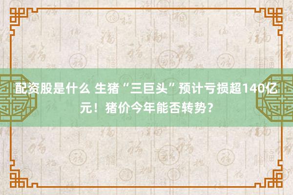 配资股是什么 生猪“三巨头”预计亏损超140亿元！猪价今年能否转势？