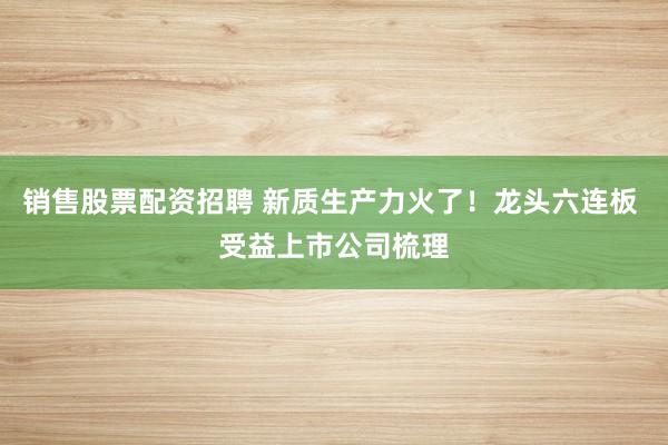 销售股票配资招聘 新质生产力火了！龙头六连板 受益上市公司梳理