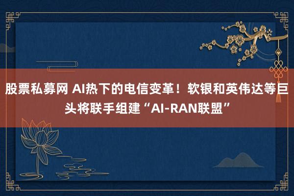 股票私募网 AI热下的电信变革！软银和英伟达等巨头将联手组建“AI-RAN联盟”