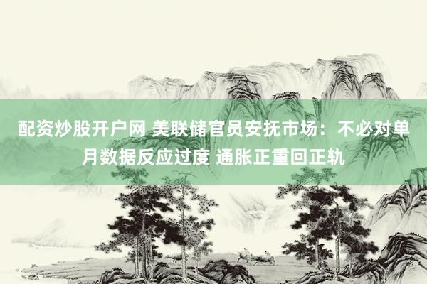 配资炒股开户网 美联储官员安抚市场：不必对单月数据反应过度 通胀正重回正轨