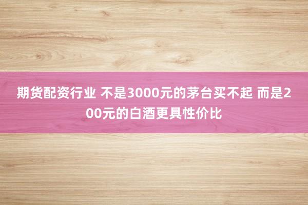 期货配资行业 不是3000元的茅台买不起 而是200元的白酒更具性价比