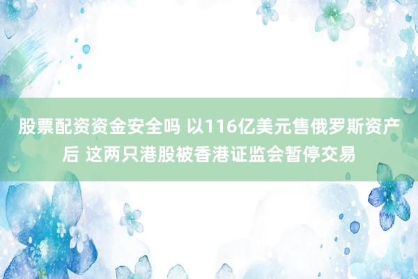 股票配资资金安全吗 以116亿美元售俄罗斯资产后 这两只港股被香港证监会暂停交易