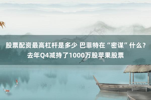 股票配资最高杠杆是多少 巴菲特在“密谋”什么？去年Q4减持了1000万股苹果股票