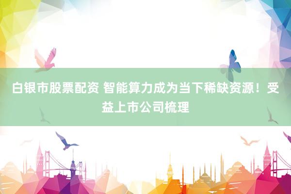 白银市股票配资 智能算力成为当下稀缺资源！受益上市公司梳理