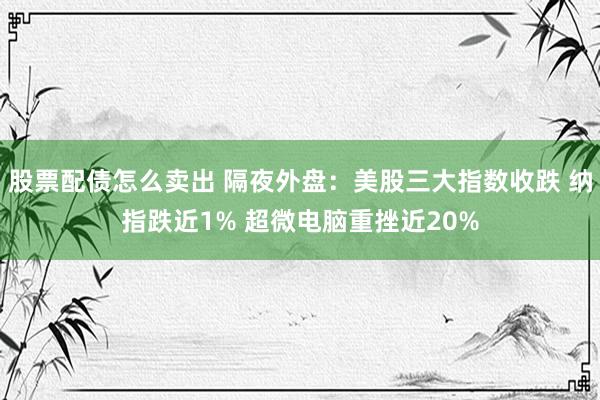 股票配债怎么卖出 隔夜外盘：美股三大指数收跌 纳指跌近1% 超微电脑重挫近20%