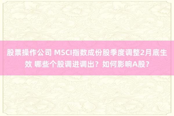 股票操作公司 MSCI指数成份股季度调整2月底生效 哪些个股调进调出？如何影响A股？