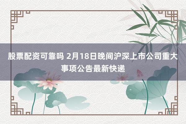 股票配资可靠吗 2月18日晚间沪深上市公司重大事项公告最新快递