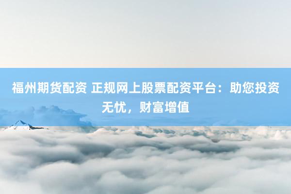 福州期货配资 正规网上股票配资平台：助您投资无忧，财富增值