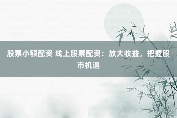 股票小额配资 线上股票配资：放大收益，把握股市机遇